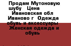 Продам Мутоновую шубу › Цена ­ 13 000 - Ивановская обл., Иваново г. Одежда, обувь и аксессуары » Женская одежда и обувь   